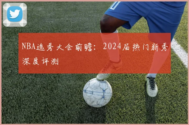 NBA选秀大会前瞻:2024届热门新秀深度评测