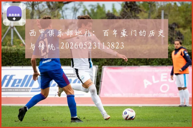 西甲俱乐部巡礼:百年豪门的历史与传统_20260523113823
