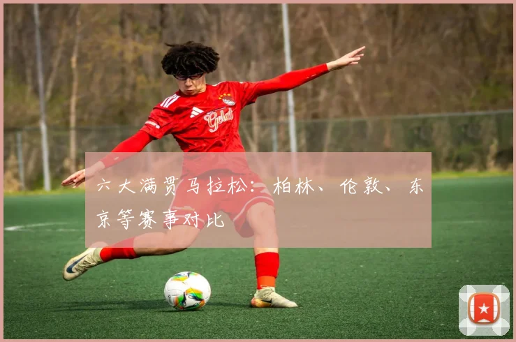 六大满贯马拉松：柏林、伦敦、东京等赛事对比
