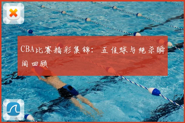 CBA比赛精彩集锦：五佳球与绝杀瞬间回顾