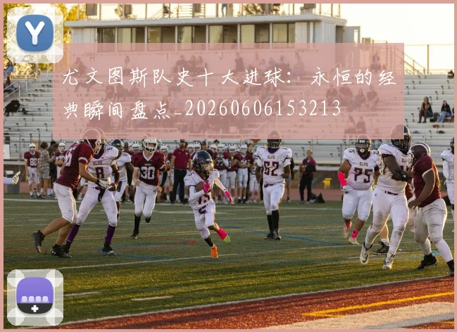 尤文图斯队史十大进球：永恒的经典瞬间盘点_20260606153213