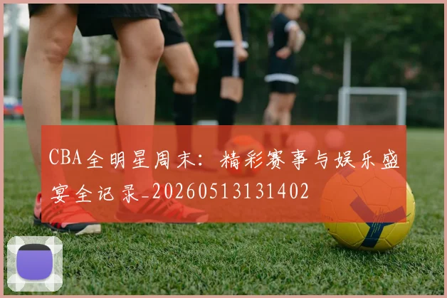 CBA全明星周末：精彩赛事与娱乐盛宴全记录_20260513131402