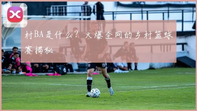 村BA是什么?火爆全网的乡村篮球赛揭秘