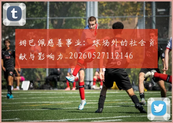 姆巴佩慈善事业：球场外的社会贡献与影响力_20260527112146