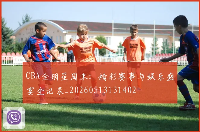 CBA全明星周末:精彩赛事与娱乐盛宴全记录_20260513131402