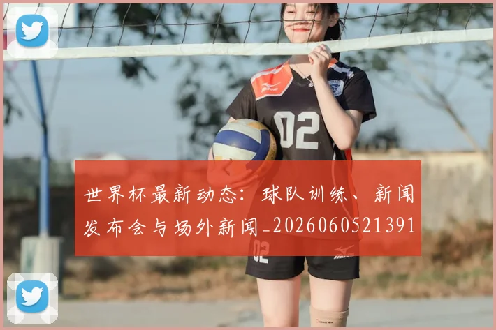 世界杯最新动态:球队训练、新闻发布会与场外新闻_20260605213914