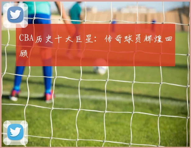 CBA历史十大巨星：传奇球员辉煌回顾